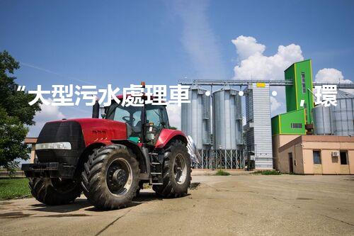 “大型污水處理車，環(huán)保先鋒，守護碧水藍天！”
